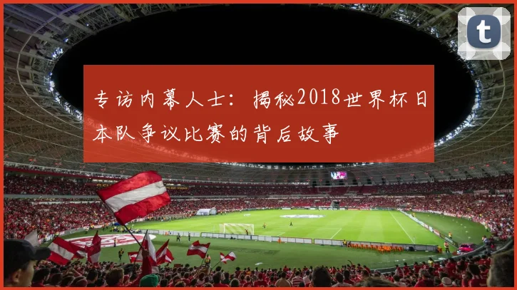 专访内幕人士：揭秘2018世界杯日本队争议比赛的背后故事