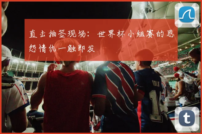 直击抽签现场：世界杯小组赛的恩怨情仇一触即发