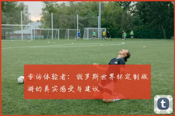 专访体验者：俄罗斯世界杯定制旅游的真实感受与建议