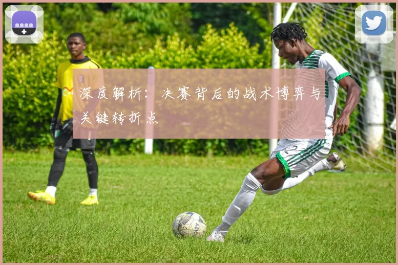 深度解析：决赛背后的战术博弈与关键转折点