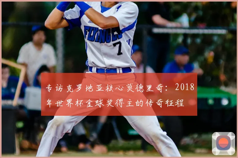 专访克罗地亚核心莫德里奇：2018年世界杯金球奖得主的传奇征程