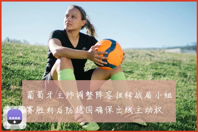 葡萄牙主帅调整阵容扭转战局小组赛胜利后防稳固确保出线主动权