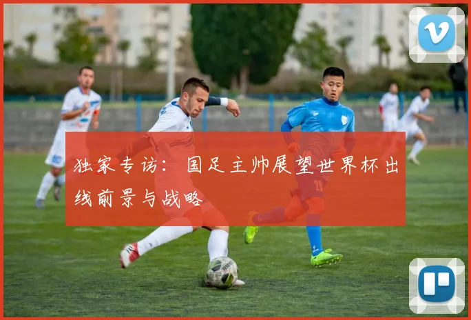 独家专访：国足主帅展望世界杯出线前景与战略