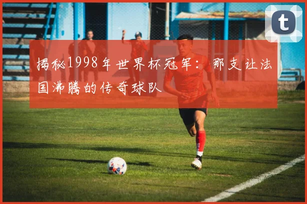 揭秘1998年世界杯冠军：那支让法国沸腾的传奇球队